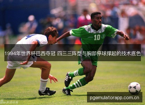 1994年世界杯巴西夺冠 四三三阵型与胸部停球撑起的技术底色 1994年世界杯巴西夺冠 四三三阵型与胸部停球撑起的技术底色